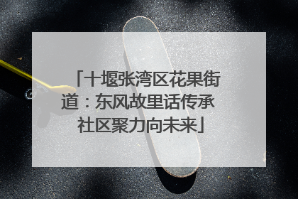 十堰张湾区花果街道：东风故里话传承 社区聚力向未来