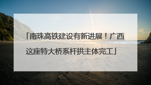 南珠高铁建设有新进展！广西这座特大桥系杆拱主体完工
