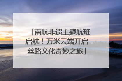 南航非遗主题航班启航！万米云端开启丝路文化奇妙之旅