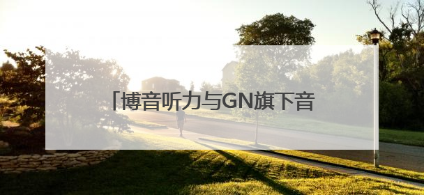 博音听力与GN旗下音腾达成独家战略合作 共拓听力产业新蓝海