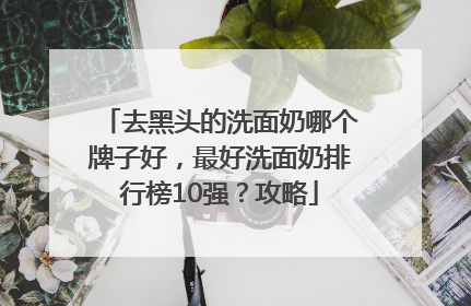 去黑头的洗面奶哪个牌子好，最好洗面奶排行榜10强？攻略