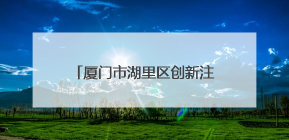 厦门市湖里区创新注册窗口工作打造优化营商环境“新样本”