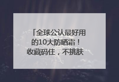 全球公认最好用的10大防晒霜！收藏码住，不挑肤质清爽不搓泥