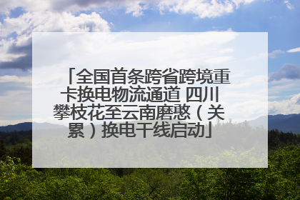 全国首条跨省跨境重卡换电物流通道 四川攀枝花至云南磨憨（关累）换电干线启动