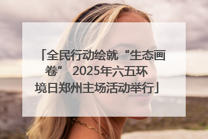全民行动绘就“生态画卷” 2025年六五环境日郑州主场活动举行
