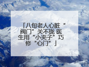 八旬老人心脏“阀门”关不拢 医生用“小夹子”巧修“心门”