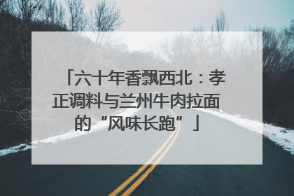 六十年香飘西北：孝正调料与兰州牛肉拉面的“风味长跑”