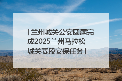 兰州城关公安圆满完成2025兰州马拉松城关赛段安保任务