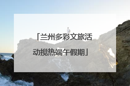 兰州多彩文旅活动搅热端午假期