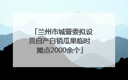 兰州市城管委拟设置自产自销瓜果临时摊点2000余个