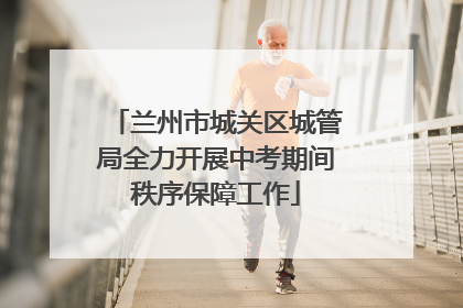 兰州市城关区城管局全力开展中考期间秩序保障工作