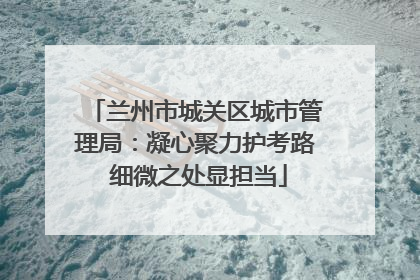 兰州市城关区城市管理局：凝心聚力护考路 细微之处显担当