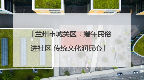 兰州市城关区：端午民俗进社区 传统文化润民心