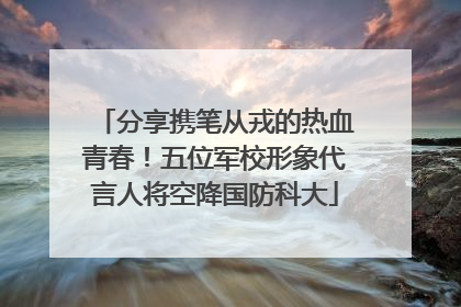 分享携笔从戎的热血青春！五位军校形象代言人将空降国防科大