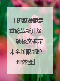 初源漾眼霜重磅革新升级！硬核突破带来全新眼部护理体验