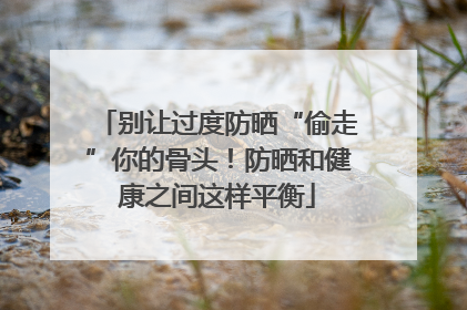 别让过度防晒“偷走”你的骨头！防晒和健康之间这样平衡
