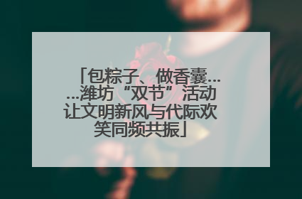 包粽子、做香囊……潍坊“双节”活动让文明新风与代际欢笑同频共振