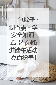 包粽子・制香囊・学安全知识 武昌石洞街道端午活动亮点纷呈
