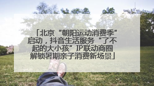 北京“朝阳运动消费季”启动，抖音生活服务“了不起的大小孩”IP联动商圈解锁暑期亲子消费新场景