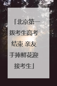 北京第一拨考生高考结束 亲友手捧鲜花迎接考生