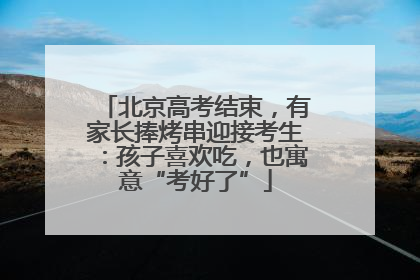 北京高考结束，有家长捧烤串迎接考生：孩子喜欢吃，也寓意“考好了”