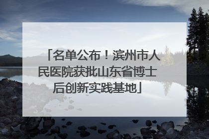 名单公布！滨州市人民医院获批山东省博士后创新实践基地