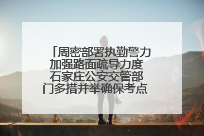 周密部署执勤警力 加强路面疏导力度 石家庄公安交管部门多措并举确保考点周边交通环境良好