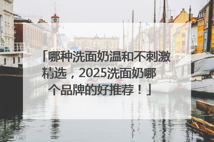 哪种洗面奶温和不刺激精选，2025洗面奶哪个品牌的好推荐！