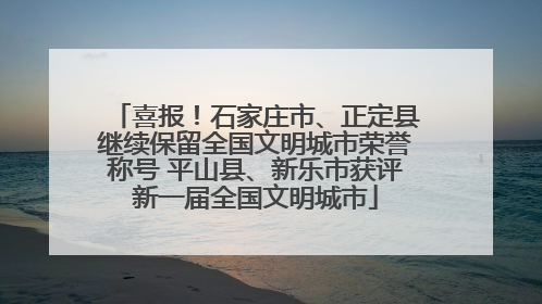 喜报！石家庄市、正定县继续保留全国文明城市荣誉称号 平山县、新乐市获评新一届全国文明城市