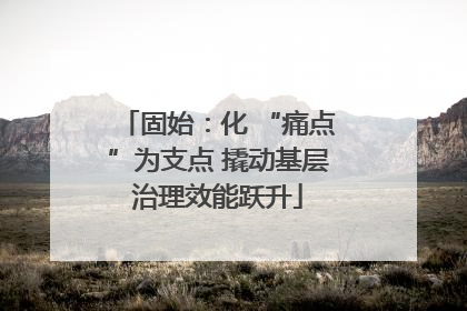 固始：化 “痛点”为支点 撬动基层治理效能跃升