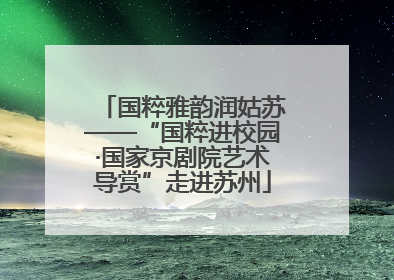 国粹雅韵润姑苏——“国粹进校园·国家京剧院艺术导赏”走进苏州