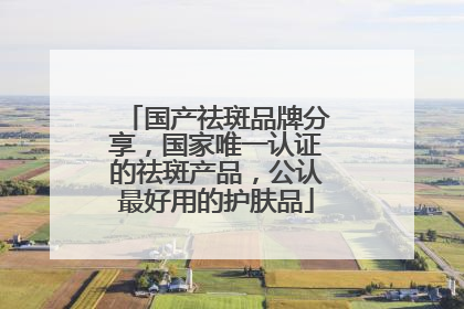 国产祛斑品牌分享，国家唯一认证的祛斑产品，公认最好用的护肤品