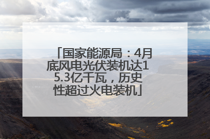 国家能源局：4月底风电光伏装机达15.3亿千瓦，历史性超过火电装机