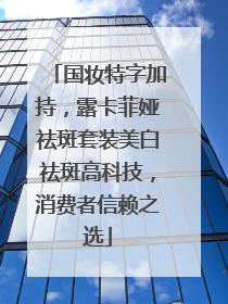 国妆特字加持，露卡菲娅祛斑套装美白祛斑高科技，消费者信赖之选
