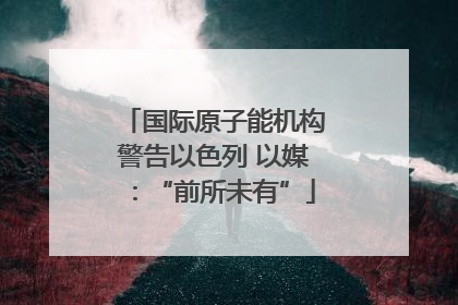国际原子能机构警告以色列 以媒：“前所未有”