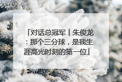 对话总冠军丨朱俊龙：那个三分球，是我生涯高光时刻的第一位