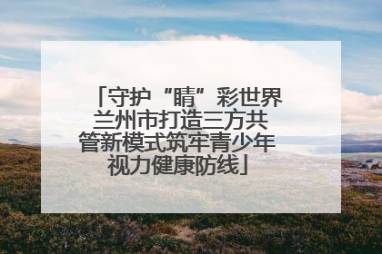 守护“睛”彩世界 兰州市打造三方共管新模式筑牢青少年视力健康防线