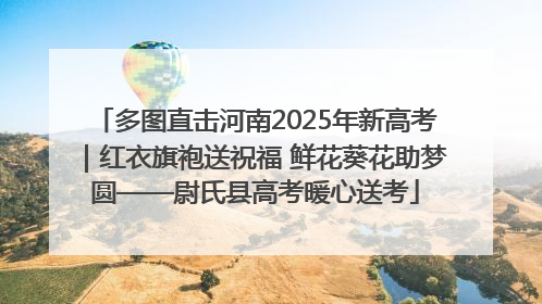 多图直击河南2025年新高考｜红衣旗袍送祝福 鲜花葵花助梦圆——尉氏县高考暖心送考
