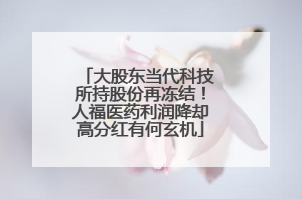 大股东当代科技所持股份再冻结！人福医药利润降却高分红有何玄机