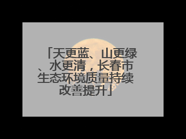 天更蓝、山更绿、水更清，长春市生态环境质量持续改善提升
