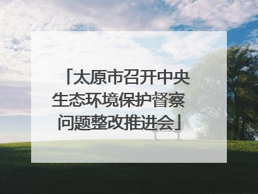太原市召开中央生态环境保护督察问题整改推进会