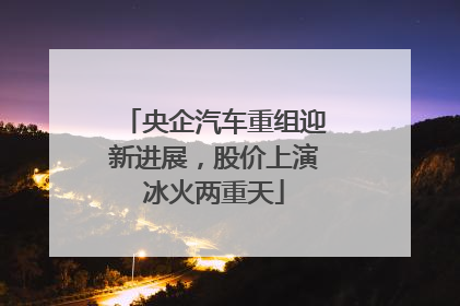央企汽车重组迎新进展，股价上演冰火两重天