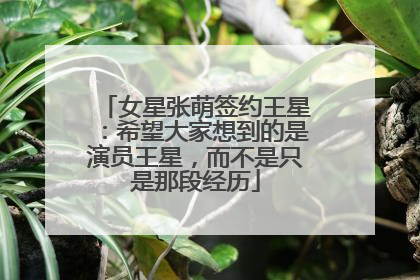 女星张萌签约王星：希望大家想到的是演员王星，而不是只是那段经历