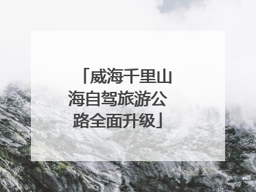 威海千里山海自驾旅游公路全面升级