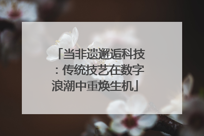 当非遗邂逅科技：传统技艺在数字浪潮中重焕生机
