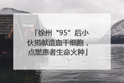 徐州“95”后小伙捐献造血干细胞，点燃患者生命火种