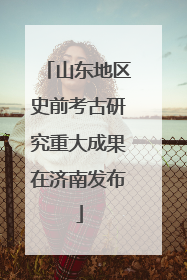 山东地区史前考古研究重大成果在济南发布