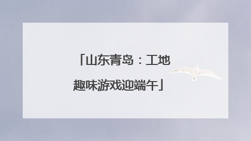 山东青岛：工地趣味游戏迎端午