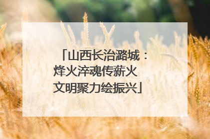 山西长治潞城：烽火淬魂传薪火 文明聚力绘振兴