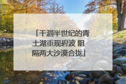 干涸半世纪的青土湖重现碧波 阻隔两大沙漠合拢